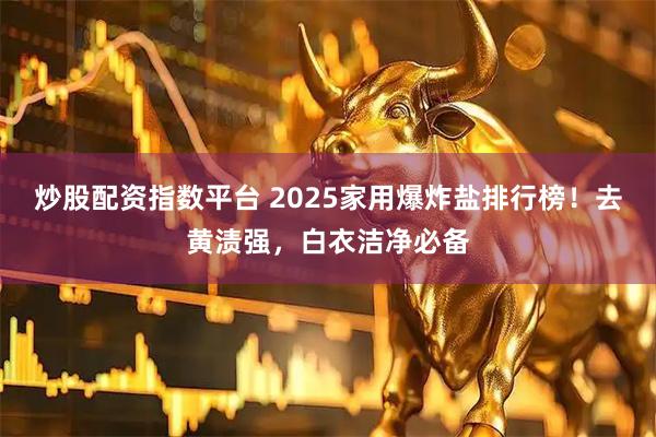炒股配资指数平台 2025家用爆炸盐排行榜！去黄渍强，白衣洁净必备