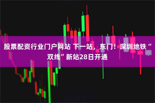 股票配资行业门户网站 下一站，东门！深圳地铁“双线”新站28日开通