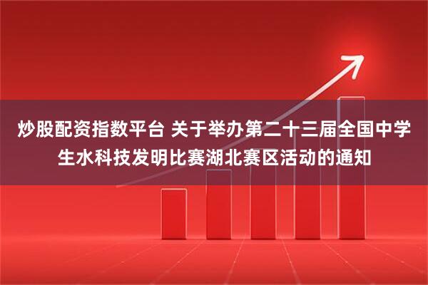 炒股配资指数平台 关于举办第二十三届全国中学生水科技发明比赛湖北赛区活动的通知
