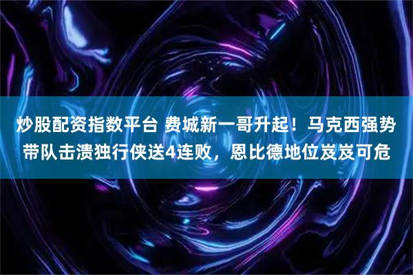 炒股配资指数平台 费城新一哥升起！马克西强势带队击溃独行侠送4连败，恩比德地位岌岌可危