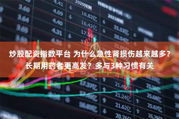 炒股配资指数平台 为什么急性肾损伤越来越多？长期用药者更高发？多与3种习惯有关