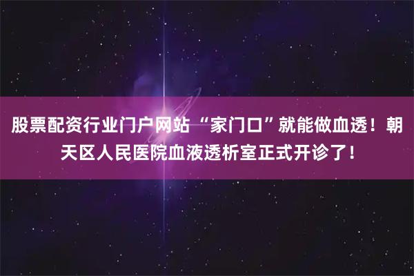 股票配资行业门户网站 “家门口”就能做血透！朝天区人民医院血液透析室正式开诊了！