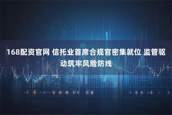 168配资官网 信托业首席合规官密集就位 监管驱动筑牢风险防线
