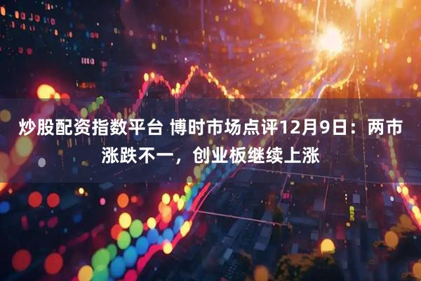 炒股配资指数平台 博时市场点评12月9日：两市涨跌不一，创业板继续上涨