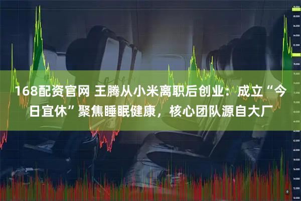 168配资官网 王腾从小米离职后创业：成立“今日宜休”聚焦睡眠健康，核心团队源自大厂