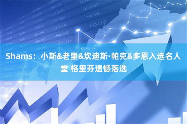 Shams：小斯&老里&坎迪斯·帕克&多恩入选名人堂 格里芬遗憾落选