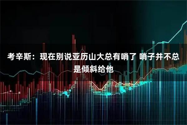 考辛斯：现在别说亚历山大总有哨了 哨子并不总是倾斜给他