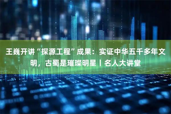 王巍开讲“探源工程”成果：实证中华五千多年文明，古蜀是璀璨明星丨名人大讲堂