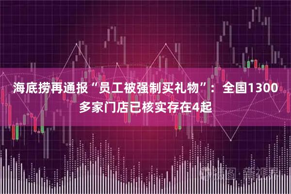 海底捞再通报“员工被强制买礼物”：全国1300多家门店已核实存在4起