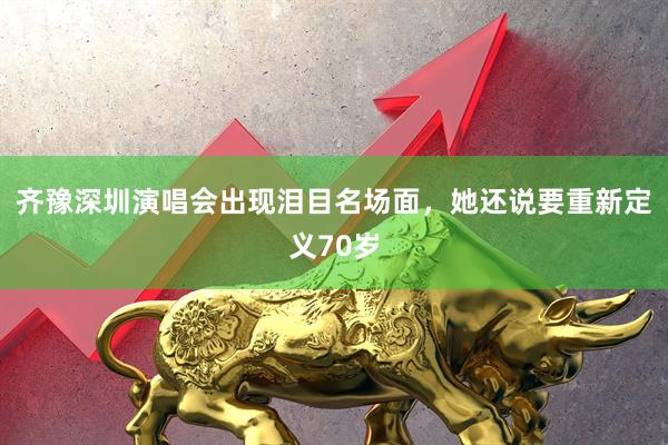 齐豫深圳演唱会出现泪目名场面，她还说要重新定义70岁