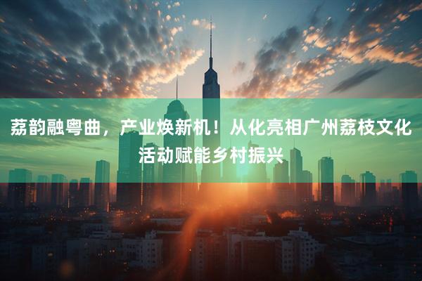 荔韵融粤曲，产业焕新机！从化亮相广州荔枝文化活动赋能乡村振兴