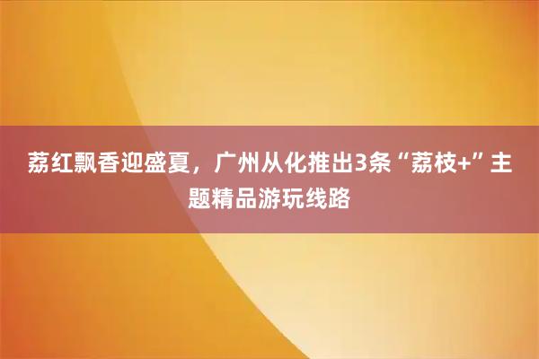 荔红飘香迎盛夏，广州从化推出3条“荔枝+”主题精品游玩线路