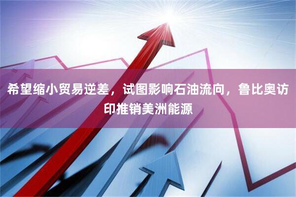 希望缩小贸易逆差，试图影响石油流向，鲁比奥访印推销美洲能源