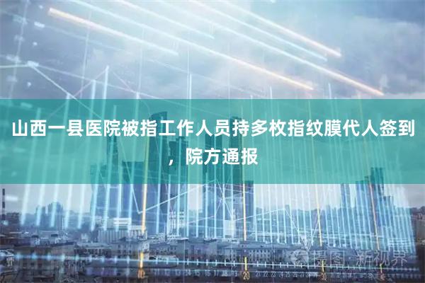 山西一县医院被指工作人员持多枚指纹膜代人签到，院方通报