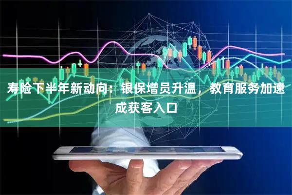 寿险下半年新动向：银保增员升温，教育服务加速成获客入口
