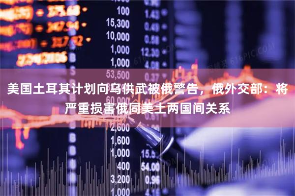 美国土耳其计划向乌供武被俄警告，俄外交部：将严重损害俄同美土两国间关系